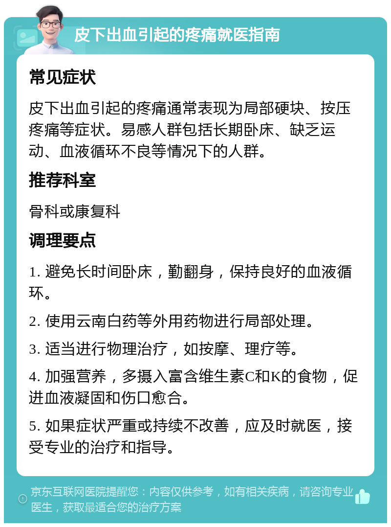 皮下出血引起的疼痛就医指南 常见症状 皮下出血引起的疼痛通常表现为局部硬块、按压疼痛等症状。易感人群包括长期卧床、缺乏运动、血液循环不良等情况下的人群。 推荐科室 骨科或康复科 调理要点 1. 避免长时间卧床，勤翻身，保持良好的血液循环。 2. 使用云南白药等外用药物进行局部处理。 3. 适当进行物理治疗，如按摩、理疗等。 4. 加强营养，多摄入富含维生素C和K的食物，促进血液凝固和伤口愈合。 5. 如果症状严重或持续不改善，应及时就医，接受专业的治疗和指导。