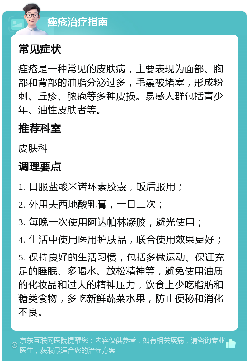 痤疮治疗指南 常见症状 痤疮是一种常见的皮肤病，主要表现为面部、胸部和背部的油脂分泌过多，毛囊被堵塞，形成粉刺、丘疹、脓疱等多种皮损。易感人群包括青少年、油性皮肤者等。 推荐科室 皮肤科 调理要点 1. 口服盐酸米诺环素胶囊，饭后服用； 2. 外用夫西地酸乳膏，一日三次； 3. 每晚一次使用阿达帕林凝胶，避光使用； 4. 生活中使用医用护肤品，联合使用效果更好； 5. 保持良好的生活习惯，包括多做运动、保证充足的睡眠、多喝水、放松精神等，避免使用油质的化妆品和过大的精神压力，饮食上少吃脂肪和糖类食物，多吃新鲜蔬菜水果，防止便秘和消化不良。