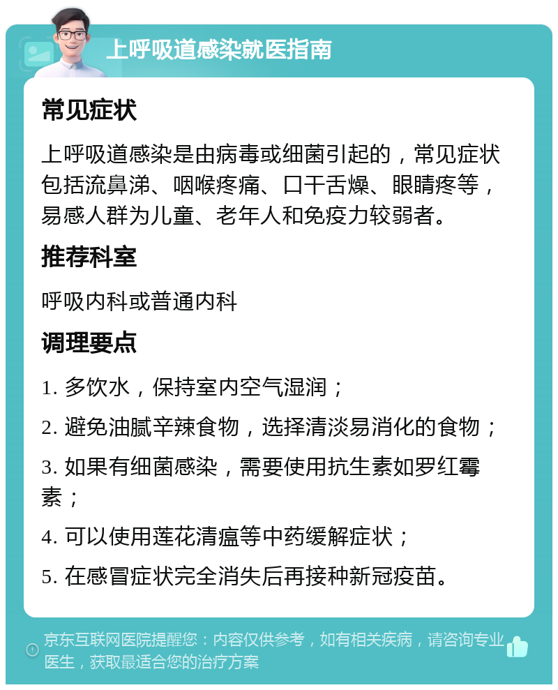 上呼吸道感染就医指南 常见症状 上呼吸道感染是由病毒或细菌引起的，常见症状包括流鼻涕、咽喉疼痛、口干舌燥、眼睛疼等，易感人群为儿童、老年人和免疫力较弱者。 推荐科室 呼吸内科或普通内科 调理要点 1. 多饮水，保持室内空气湿润； 2. 避免油腻辛辣食物，选择清淡易消化的食物； 3. 如果有细菌感染，需要使用抗生素如罗红霉素； 4. 可以使用莲花清瘟等中药缓解症状； 5. 在感冒症状完全消失后再接种新冠疫苗。