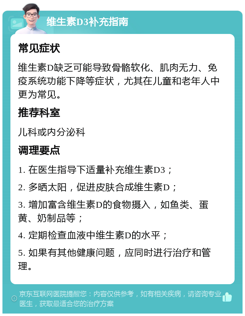 维生素D3补充指南 常见症状 维生素D缺乏可能导致骨骼软化、肌肉无力、免疫系统功能下降等症状，尤其在儿童和老年人中更为常见。 推荐科室 儿科或内分泌科 调理要点 1. 在医生指导下适量补充维生素D3； 2. 多晒太阳，促进皮肤合成维生素D； 3. 增加富含维生素D的食物摄入，如鱼类、蛋黄、奶制品等； 4. 定期检查血液中维生素D的水平； 5. 如果有其他健康问题，应同时进行治疗和管理。