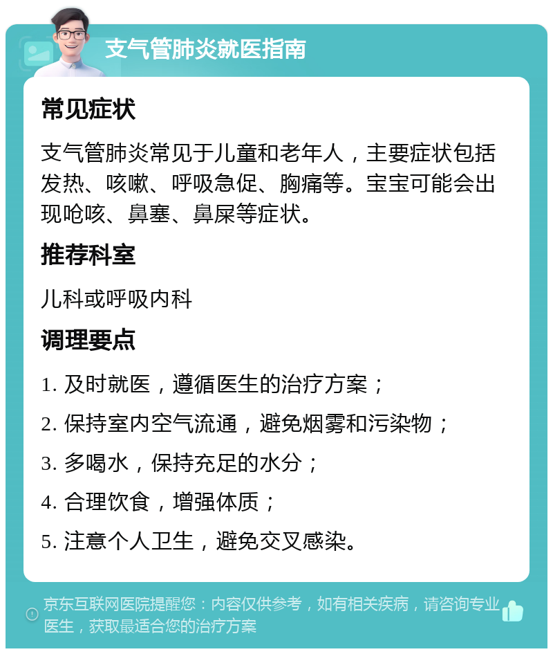 支气管肺炎就医指南 常见症状 支气管肺炎常见于儿童和老年人，主要症状包括发热、咳嗽、呼吸急促、胸痛等。宝宝可能会出现呛咳、鼻塞、鼻屎等症状。 推荐科室 儿科或呼吸内科 调理要点 1. 及时就医，遵循医生的治疗方案； 2. 保持室内空气流通，避免烟雾和污染物； 3. 多喝水，保持充足的水分； 4. 合理饮食，增强体质； 5. 注意个人卫生，避免交叉感染。