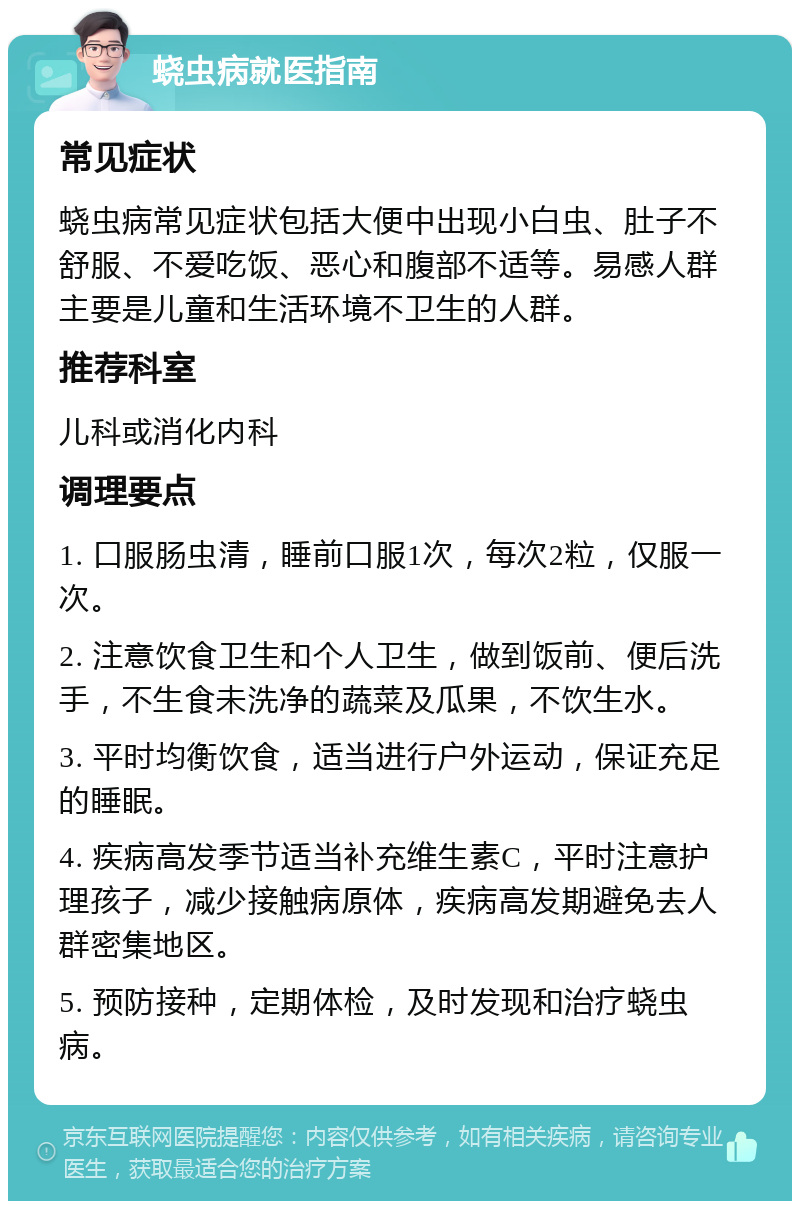 蛲虫病就医指南 常见症状 蛲虫病常见症状包括大便中出现小白虫、肚子不舒服、不爱吃饭、恶心和腹部不适等。易感人群主要是儿童和生活环境不卫生的人群。 推荐科室 儿科或消化内科 调理要点 1. 口服肠虫清，睡前口服1次，每次2粒，仅服一次。 2. 注意饮食卫生和个人卫生，做到饭前、便后洗手，不生食未洗净的蔬菜及瓜果，不饮生水。 3. 平时均衡饮食，适当进行户外运动，保证充足的睡眠。 4. 疾病高发季节适当补充维生素C，平时注意护理孩子，减少接触病原体，疾病高发期避免去人群密集地区。 5. 预防接种，定期体检，及时发现和治疗蛲虫病。