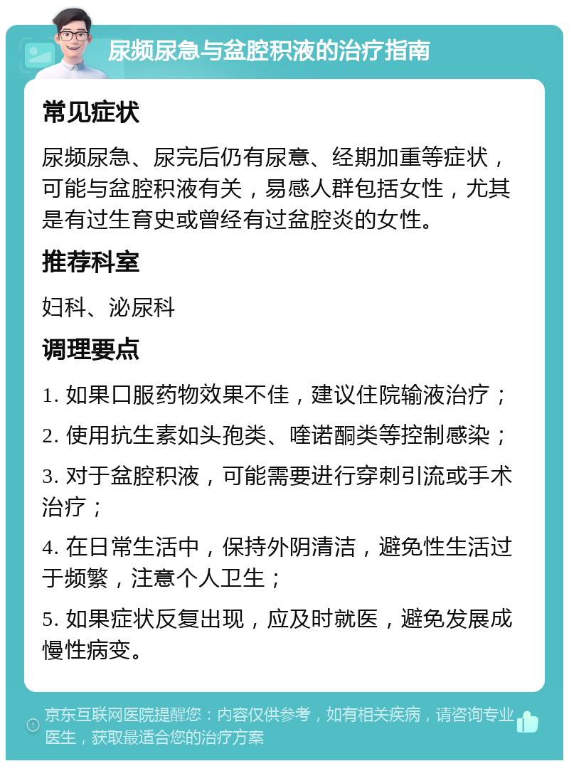 尿频尿急与盆腔积液的治疗指南 常见症状 尿频尿急、尿完后仍有尿意、经期加重等症状，可能与盆腔积液有关，易感人群包括女性，尤其是有过生育史或曾经有过盆腔炎的女性。 推荐科室 妇科、泌尿科 调理要点 1. 如果口服药物效果不佳，建议住院输液治疗； 2. 使用抗生素如头孢类、喹诺酮类等控制感染； 3. 对于盆腔积液，可能需要进行穿刺引流或手术治疗； 4. 在日常生活中，保持外阴清洁，避免性生活过于频繁，注意个人卫生； 5. 如果症状反复出现，应及时就医，避免发展成慢性病变。