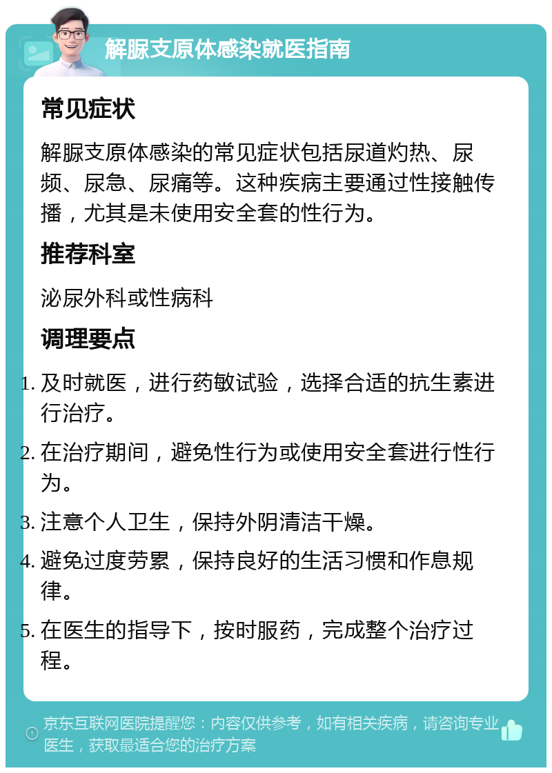 解脲支原体感染就医指南 常见症状 解脲支原体感染的常见症状包括尿道灼热、尿频、尿急、尿痛等。这种疾病主要通过性接触传播，尤其是未使用安全套的性行为。 推荐科室 泌尿外科或性病科 调理要点 及时就医，进行药敏试验，选择合适的抗生素进行治疗。 在治疗期间，避免性行为或使用安全套进行性行为。 注意个人卫生，保持外阴清洁干燥。 避免过度劳累，保持良好的生活习惯和作息规律。 在医生的指导下，按时服药，完成整个治疗过程。