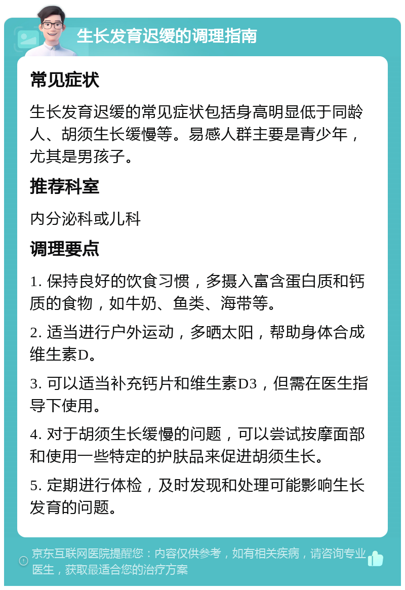 生长发育迟缓的调理指南 常见症状 生长发育迟缓的常见症状包括身高明显低于同龄人、胡须生长缓慢等。易感人群主要是青少年，尤其是男孩子。 推荐科室 内分泌科或儿科 调理要点 1. 保持良好的饮食习惯，多摄入富含蛋白质和钙质的食物，如牛奶、鱼类、海带等。 2. 适当进行户外运动，多晒太阳，帮助身体合成维生素D。 3. 可以适当补充钙片和维生素D3，但需在医生指导下使用。 4. 对于胡须生长缓慢的问题，可以尝试按摩面部和使用一些特定的护肤品来促进胡须生长。 5. 定期进行体检，及时发现和处理可能影响生长发育的问题。