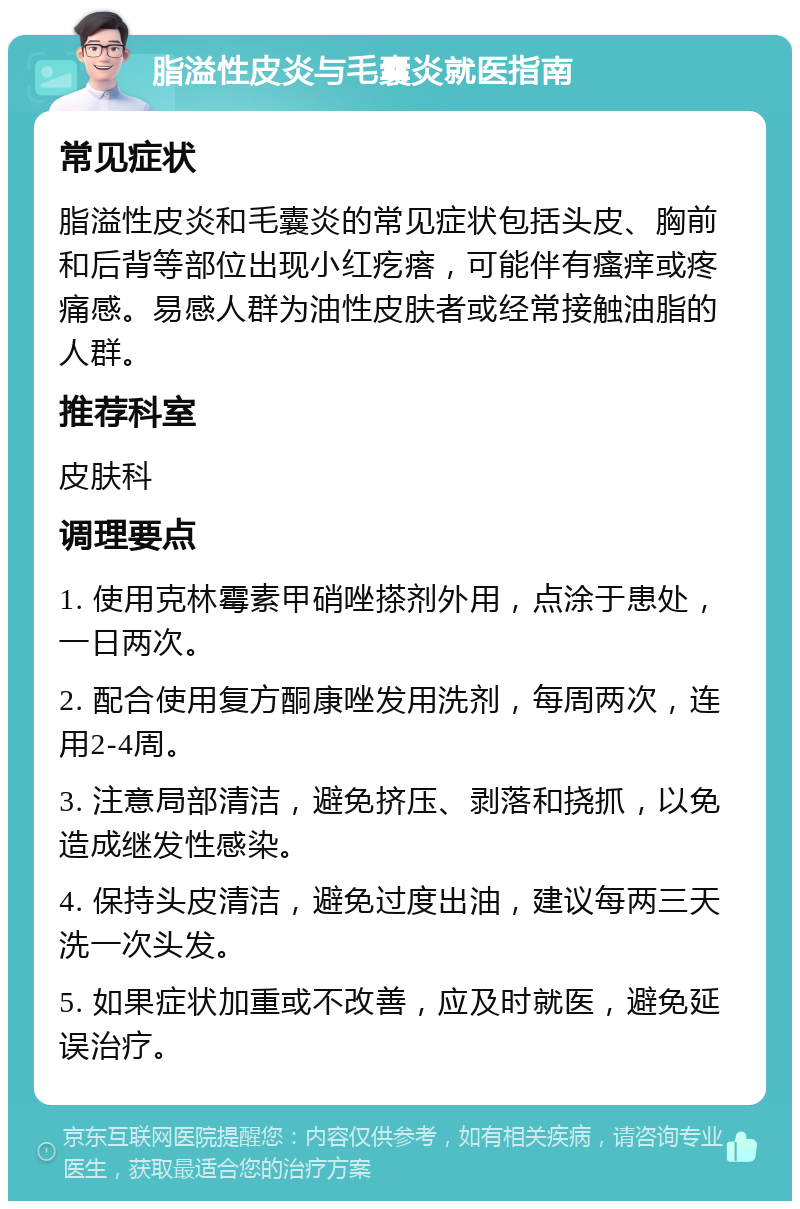 脂溢性皮炎与毛囊炎就医指南 常见症状 脂溢性皮炎和毛囊炎的常见症状包括头皮、胸前和后背等部位出现小红疙瘩，可能伴有瘙痒或疼痛感。易感人群为油性皮肤者或经常接触油脂的人群。 推荐科室 皮肤科 调理要点 1. 使用克林霉素甲硝唑搽剂外用，点涂于患处，一日两次。 2. 配合使用复方酮康唑发用洗剂，每周两次，连用2-4周。 3. 注意局部清洁，避免挤压、剥落和挠抓，以免造成继发性感染。 4. 保持头皮清洁，避免过度出油，建议每两三天洗一次头发。 5. 如果症状加重或不改善，应及时就医，避免延误治疗。