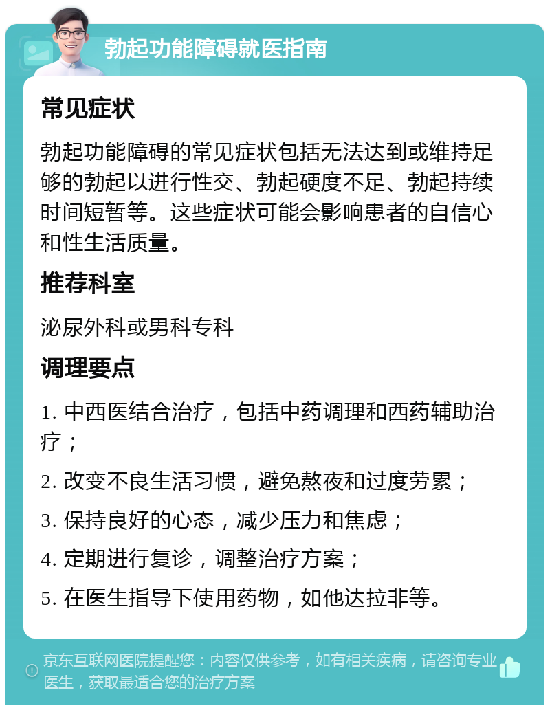 勃起功能障碍就医指南 常见症状 勃起功能障碍的常见症状包括无法达到或维持足够的勃起以进行性交、勃起硬度不足、勃起持续时间短暂等。这些症状可能会影响患者的自信心和性生活质量。 推荐科室 泌尿外科或男科专科 调理要点 1. 中西医结合治疗，包括中药调理和西药辅助治疗； 2. 改变不良生活习惯，避免熬夜和过度劳累； 3. 保持良好的心态，减少压力和焦虑； 4. 定期进行复诊，调整治疗方案； 5. 在医生指导下使用药物，如他达拉非等。