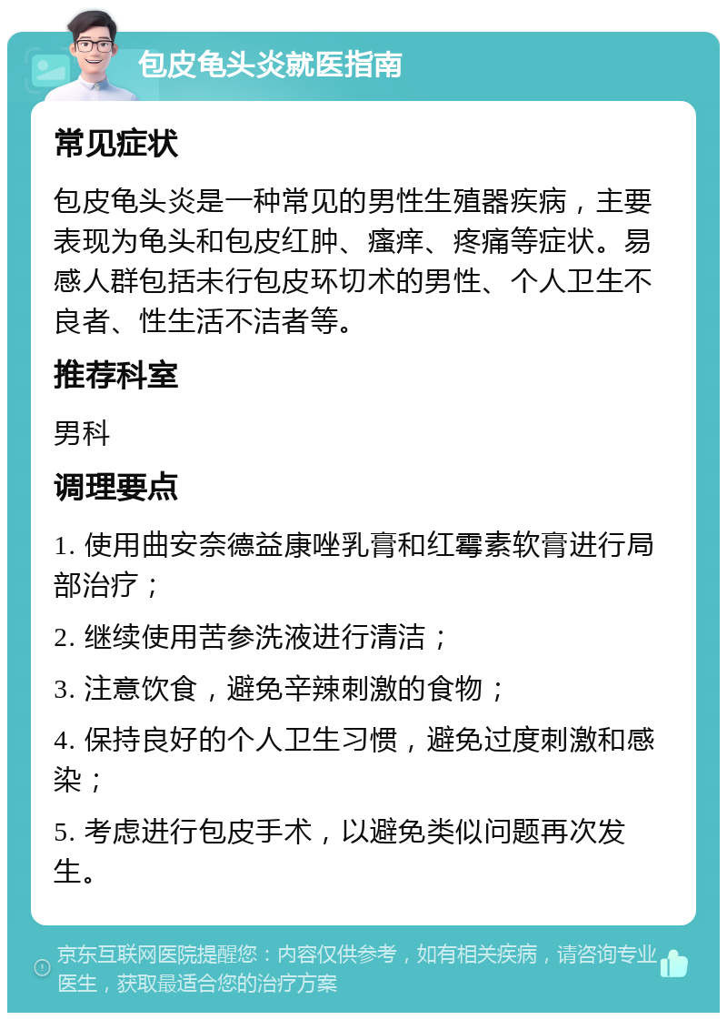 包皮龟头炎就医指南 常见症状 包皮龟头炎是一种常见的男性生殖器疾病，主要表现为龟头和包皮红肿、瘙痒、疼痛等症状。易感人群包括未行包皮环切术的男性、个人卫生不良者、性生活不洁者等。 推荐科室 男科 调理要点 1. 使用曲安奈德益康唑乳膏和红霉素软膏进行局部治疗； 2. 继续使用苦参洗液进行清洁； 3. 注意饮食，避免辛辣刺激的食物； 4. 保持良好的个人卫生习惯，避免过度刺激和感染； 5. 考虑进行包皮手术，以避免类似问题再次发生。