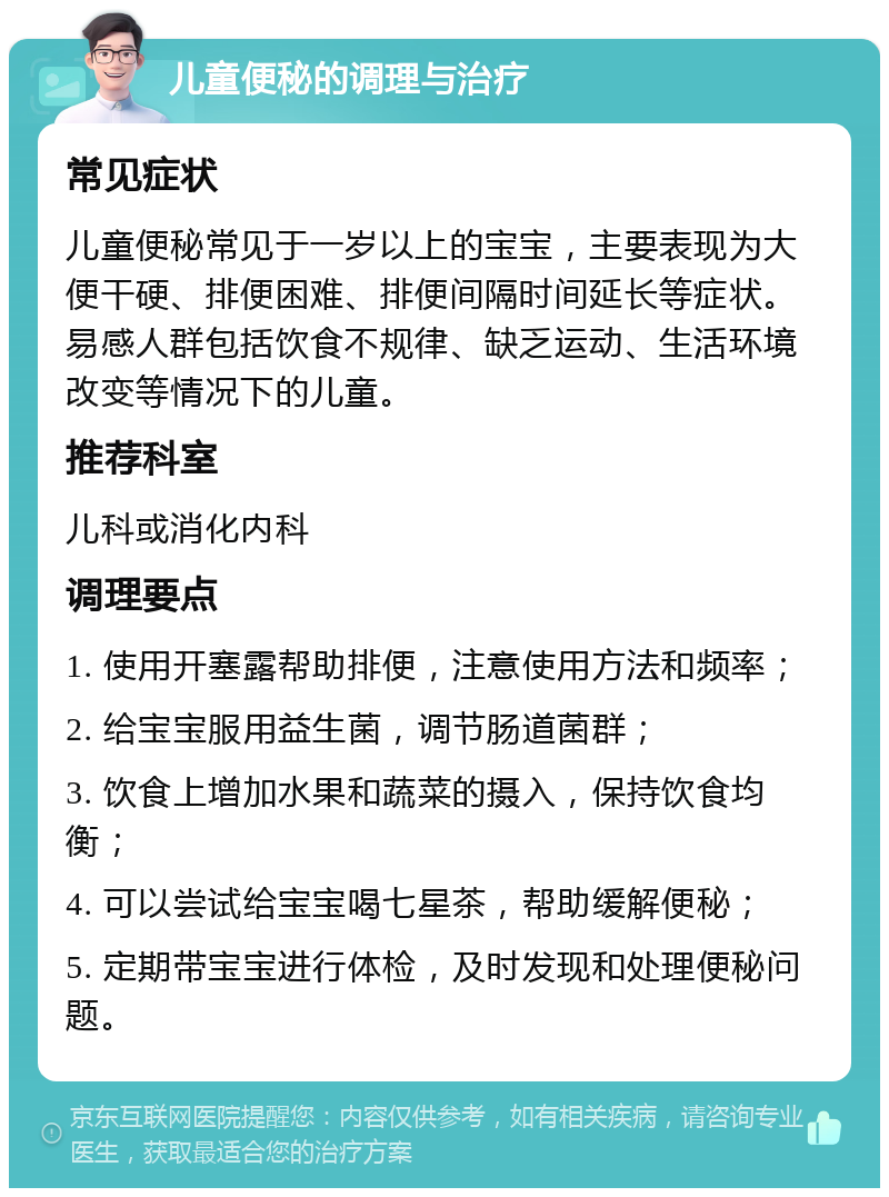 儿童便秘的调理与治疗 常见症状 儿童便秘常见于一岁以上的宝宝，主要表现为大便干硬、排便困难、排便间隔时间延长等症状。易感人群包括饮食不规律、缺乏运动、生活环境改变等情况下的儿童。 推荐科室 儿科或消化内科 调理要点 1. 使用开塞露帮助排便，注意使用方法和频率； 2. 给宝宝服用益生菌，调节肠道菌群； 3. 饮食上增加水果和蔬菜的摄入，保持饮食均衡； 4. 可以尝试给宝宝喝七星茶，帮助缓解便秘； 5. 定期带宝宝进行体检，及时发现和处理便秘问题。