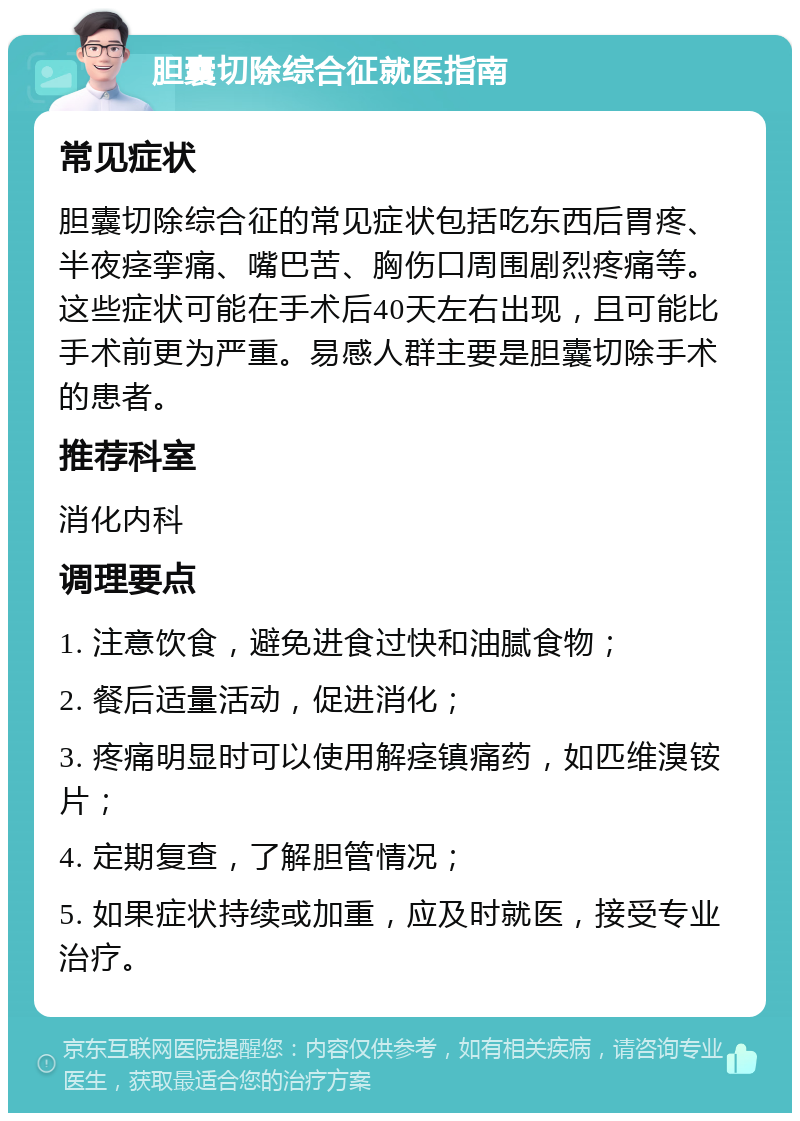 胆囊切除综合征就医指南 常见症状 胆囊切除综合征的常见症状包括吃东西后胃疼、半夜痉挛痛、嘴巴苦、胸伤口周围剧烈疼痛等。这些症状可能在手术后40天左右出现，且可能比手术前更为严重。易感人群主要是胆囊切除手术的患者。 推荐科室 消化内科 调理要点 1. 注意饮食，避免进食过快和油腻食物； 2. 餐后适量活动，促进消化； 3. 疼痛明显时可以使用解痉镇痛药，如匹维溴铵片； 4. 定期复查，了解胆管情况； 5. 如果症状持续或加重，应及时就医，接受专业治疗。