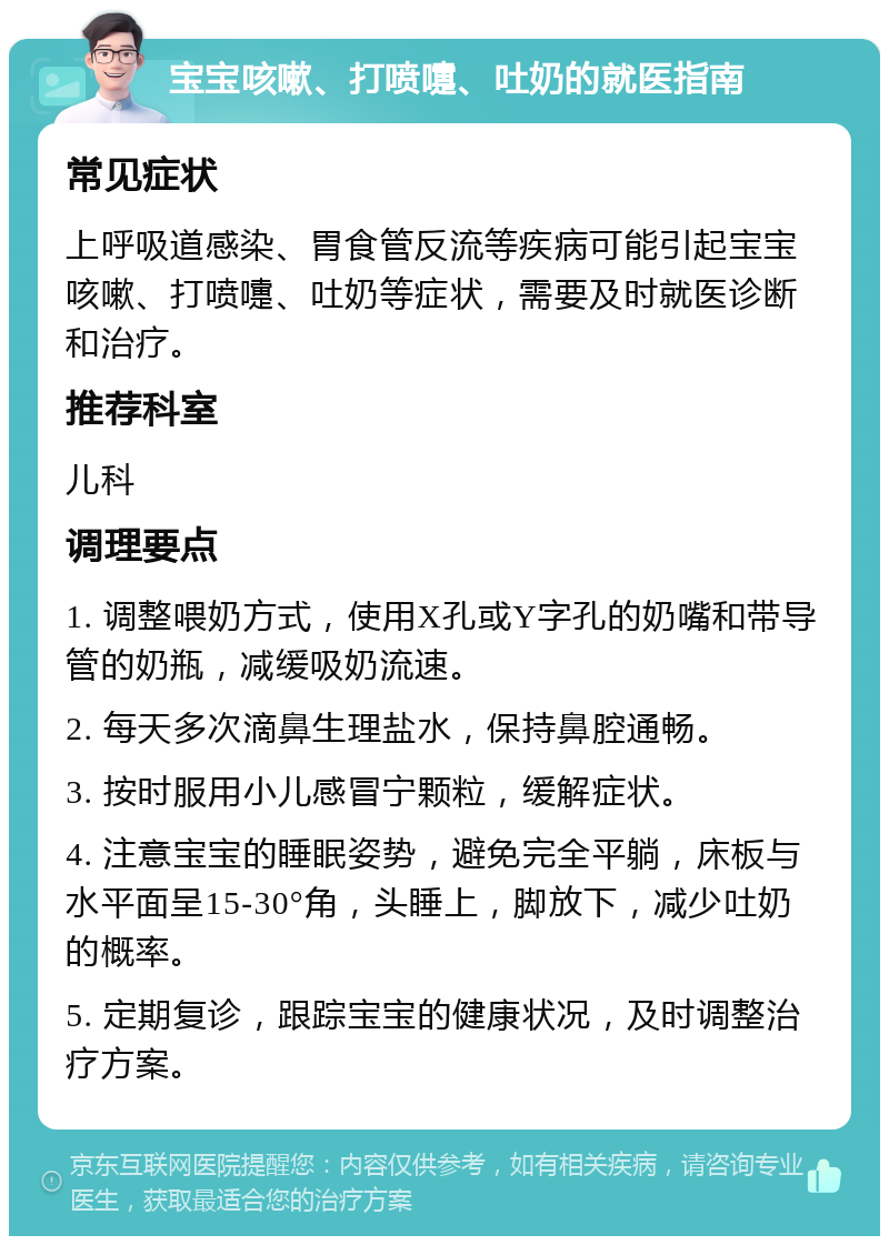 宝宝咳嗽、打喷嚏、吐奶的就医指南 常见症状 上呼吸道感染、胃食管反流等疾病可能引起宝宝咳嗽、打喷嚏、吐奶等症状，需要及时就医诊断和治疗。 推荐科室 儿科 调理要点 1. 调整喂奶方式，使用X孔或Y字孔的奶嘴和带导管的奶瓶，减缓吸奶流速。 2. 每天多次滴鼻生理盐水，保持鼻腔通畅。 3. 按时服用小儿感冒宁颗粒，缓解症状。 4. 注意宝宝的睡眠姿势，避免完全平躺，床板与水平面呈15-30°角，头睡上，脚放下，减少吐奶的概率。 5. 定期复诊，跟踪宝宝的健康状况，及时调整治疗方案。