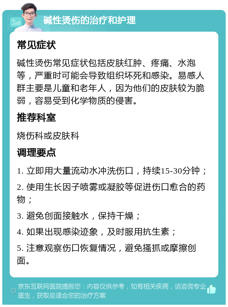 碱性烫伤的治疗和护理 常见症状 碱性烫伤常见症状包括皮肤红肿、疼痛、水泡等，严重时可能会导致组织坏死和感染。易感人群主要是儿童和老年人，因为他们的皮肤较为脆弱，容易受到化学物质的侵害。 推荐科室 烧伤科或皮肤科 调理要点 1. 立即用大量流动水冲洗伤口，持续15-30分钟； 2. 使用生长因子喷雾或凝胶等促进伤口愈合的药物； 3. 避免创面接触水，保持干燥； 4. 如果出现感染迹象，及时服用抗生素； 5. 注意观察伤口恢复情况，避免搔抓或摩擦创面。