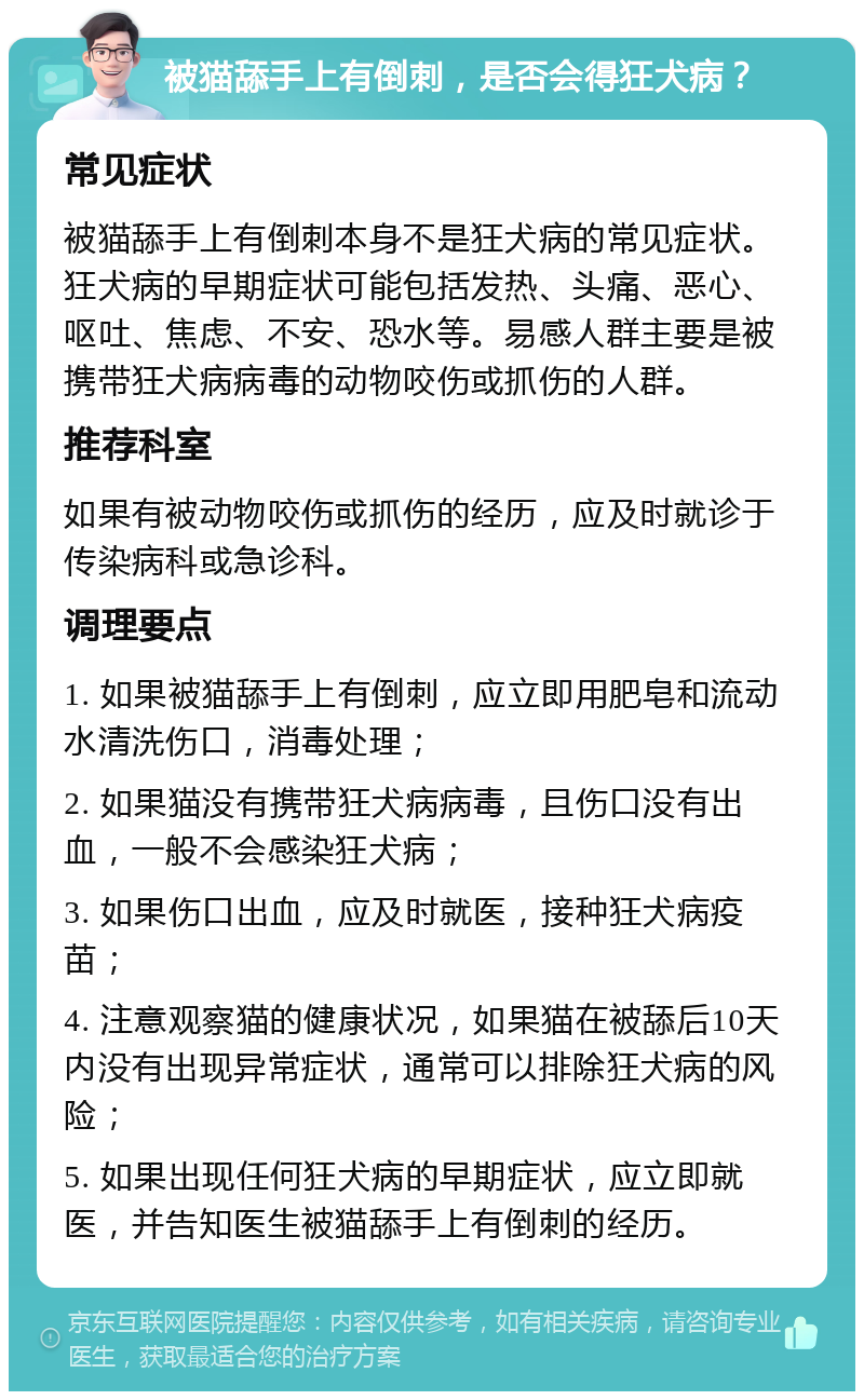 被猫舔手上有倒刺，是否会得狂犬病？ 常见症状 被猫舔手上有倒刺本身不是狂犬病的常见症状。狂犬病的早期症状可能包括发热、头痛、恶心、呕吐、焦虑、不安、恐水等。易感人群主要是被携带狂犬病病毒的动物咬伤或抓伤的人群。 推荐科室 如果有被动物咬伤或抓伤的经历，应及时就诊于传染病科或急诊科。 调理要点 1. 如果被猫舔手上有倒刺，应立即用肥皂和流动水清洗伤口，消毒处理； 2. 如果猫没有携带狂犬病病毒，且伤口没有出血，一般不会感染狂犬病； 3. 如果伤口出血，应及时就医，接种狂犬病疫苗； 4. 注意观察猫的健康状况，如果猫在被舔后10天内没有出现异常症状，通常可以排除狂犬病的风险； 5. 如果出现任何狂犬病的早期症状，应立即就医，并告知医生被猫舔手上有倒刺的经历。