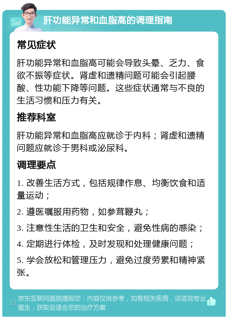 肝功能异常和血脂高的调理指南 常见症状 肝功能异常和血脂高可能会导致头晕、乏力、食欲不振等症状。肾虚和遗精问题可能会引起腰酸、性功能下降等问题。这些症状通常与不良的生活习惯和压力有关。 推荐科室 肝功能异常和血脂高应就诊于内科；肾虚和遗精问题应就诊于男科或泌尿科。 调理要点 1. 改善生活方式，包括规律作息、均衡饮食和适量运动； 2. 遵医嘱服用药物，如参茸鞭丸； 3. 注意性生活的卫生和安全，避免性病的感染； 4. 定期进行体检，及时发现和处理健康问题； 5. 学会放松和管理压力，避免过度劳累和精神紧张。