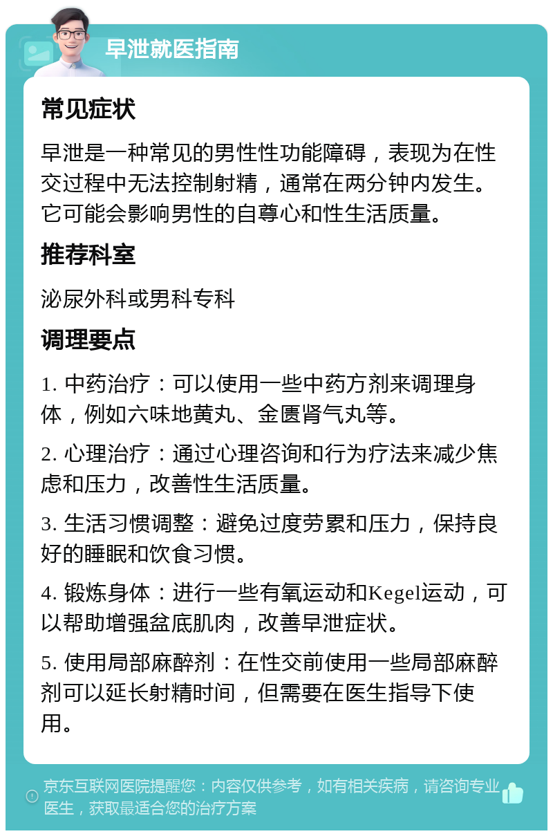 早泄就医指南 常见症状 早泄是一种常见的男性性功能障碍，表现为在性交过程中无法控制射精，通常在两分钟内发生。它可能会影响男性的自尊心和性生活质量。 推荐科室 泌尿外科或男科专科 调理要点 1. 中药治疗：可以使用一些中药方剂来调理身体，例如六味地黄丸、金匮肾气丸等。 2. 心理治疗：通过心理咨询和行为疗法来减少焦虑和压力，改善性生活质量。 3. 生活习惯调整：避免过度劳累和压力，保持良好的睡眠和饮食习惯。 4. 锻炼身体：进行一些有氧运动和Kegel运动，可以帮助增强盆底肌肉，改善早泄症状。 5. 使用局部麻醉剂：在性交前使用一些局部麻醉剂可以延长射精时间，但需要在医生指导下使用。