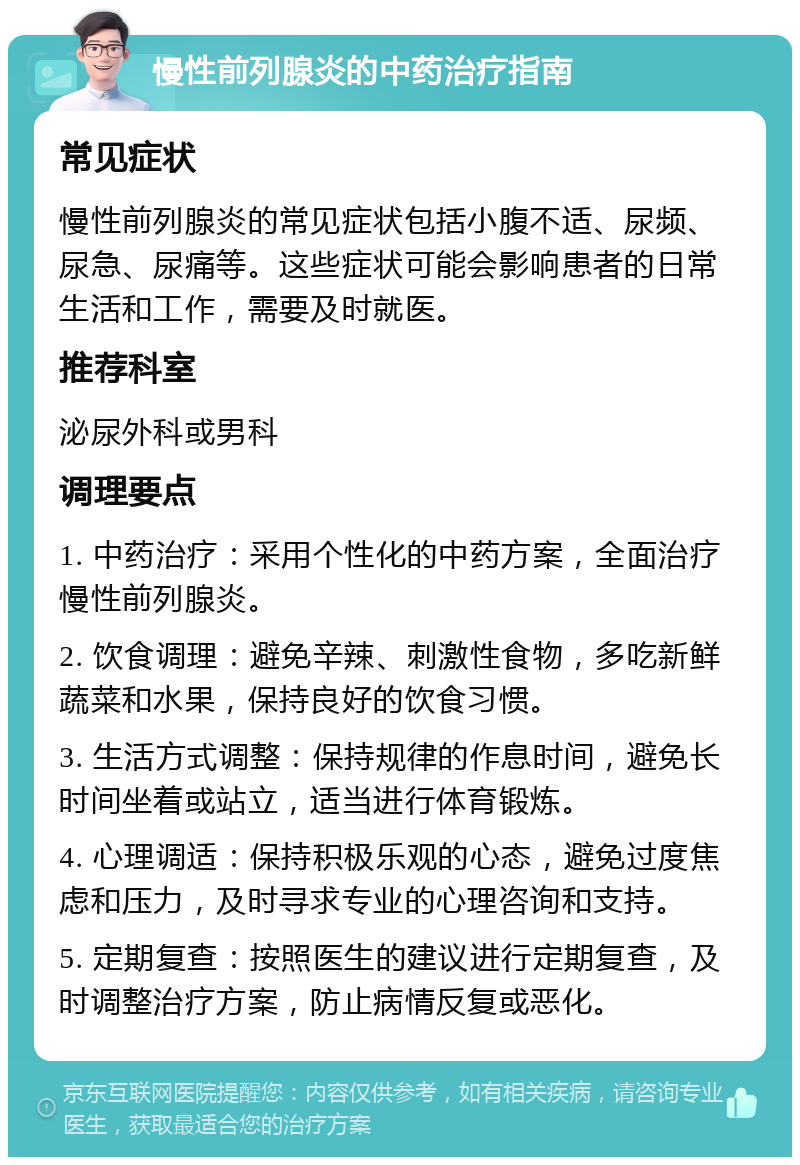 慢性前列腺炎的中药治疗指南 常见症状 慢性前列腺炎的常见症状包括小腹不适、尿频、尿急、尿痛等。这些症状可能会影响患者的日常生活和工作，需要及时就医。 推荐科室 泌尿外科或男科 调理要点 1. 中药治疗：采用个性化的中药方案，全面治疗慢性前列腺炎。 2. 饮食调理：避免辛辣、刺激性食物，多吃新鲜蔬菜和水果，保持良好的饮食习惯。 3. 生活方式调整：保持规律的作息时间，避免长时间坐着或站立，适当进行体育锻炼。 4. 心理调适：保持积极乐观的心态，避免过度焦虑和压力，及时寻求专业的心理咨询和支持。 5. 定期复查：按照医生的建议进行定期复查，及时调整治疗方案，防止病情反复或恶化。