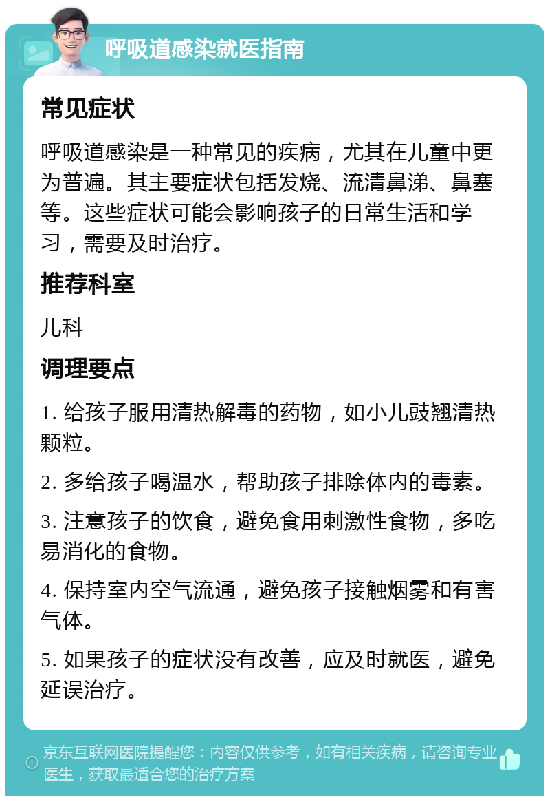 呼吸道感染就医指南 常见症状 呼吸道感染是一种常见的疾病，尤其在儿童中更为普遍。其主要症状包括发烧、流清鼻涕、鼻塞等。这些症状可能会影响孩子的日常生活和学习，需要及时治疗。 推荐科室 儿科 调理要点 1. 给孩子服用清热解毒的药物，如小儿豉翘清热颗粒。 2. 多给孩子喝温水，帮助孩子排除体内的毒素。 3. 注意孩子的饮食，避免食用刺激性食物，多吃易消化的食物。 4. 保持室内空气流通，避免孩子接触烟雾和有害气体。 5. 如果孩子的症状没有改善，应及时就医，避免延误治疗。