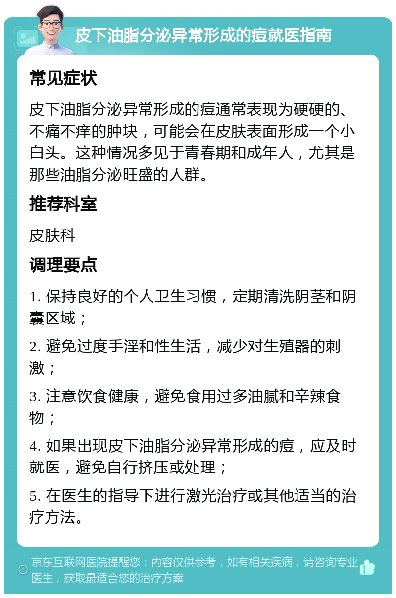 皮下油脂分泌异常形成的痘就医指南 常见症状 皮下油脂分泌异常形成的痘通常表现为硬硬的、不痛不痒的肿块，可能会在皮肤表面形成一个小白头。这种情况多见于青春期和成年人，尤其是那些油脂分泌旺盛的人群。 推荐科室 皮肤科 调理要点 1. 保持良好的个人卫生习惯，定期清洗阴茎和阴囊区域； 2. 避免过度手淫和性生活，减少对生殖器的刺激； 3. 注意饮食健康，避免食用过多油腻和辛辣食物； 4. 如果出现皮下油脂分泌异常形成的痘，应及时就医，避免自行挤压或处理； 5. 在医生的指导下进行激光治疗或其他适当的治疗方法。