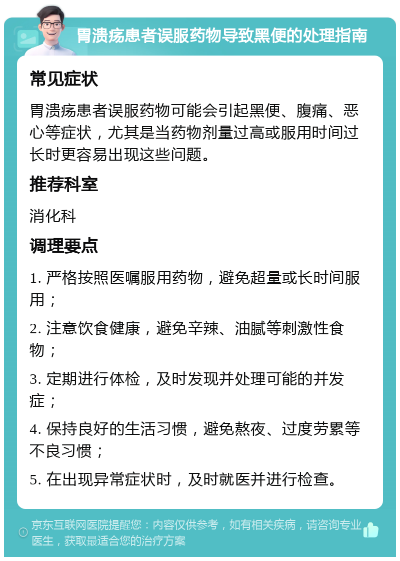 胃溃疡患者误服药物导致黑便的处理指南 常见症状 胃溃疡患者误服药物可能会引起黑便、腹痛、恶心等症状，尤其是当药物剂量过高或服用时间过长时更容易出现这些问题。 推荐科室 消化科 调理要点 1. 严格按照医嘱服用药物，避免超量或长时间服用； 2. 注意饮食健康，避免辛辣、油腻等刺激性食物； 3. 定期进行体检，及时发现并处理可能的并发症； 4. 保持良好的生活习惯，避免熬夜、过度劳累等不良习惯； 5. 在出现异常症状时，及时就医并进行检查。