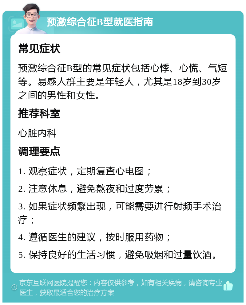 预激综合征B型就医指南 常见症状 预激综合征B型的常见症状包括心悸、心慌、气短等。易感人群主要是年轻人，尤其是18岁到30岁之间的男性和女性。 推荐科室 心脏内科 调理要点 1. 观察症状，定期复查心电图； 2. 注意休息，避免熬夜和过度劳累； 3. 如果症状频繁出现，可能需要进行射频手术治疗； 4. 遵循医生的建议，按时服用药物； 5. 保持良好的生活习惯，避免吸烟和过量饮酒。