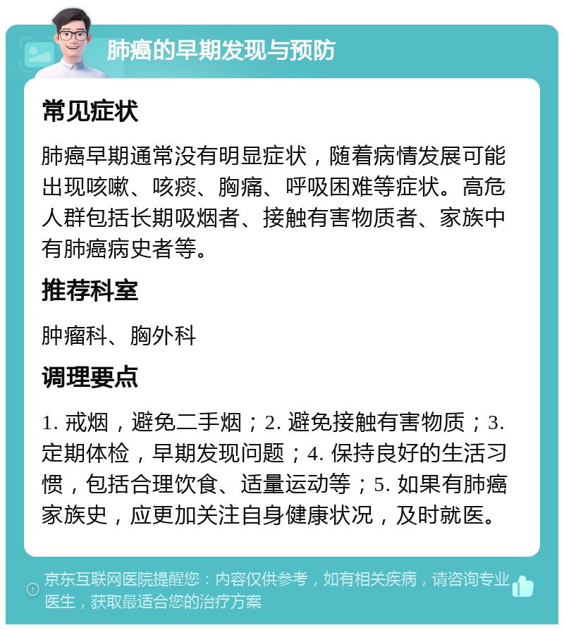 肺癌的早期发现与预防 常见症状 肺癌早期通常没有明显症状，随着病情发展可能出现咳嗽、咳痰、胸痛、呼吸困难等症状。高危人群包括长期吸烟者、接触有害物质者、家族中有肺癌病史者等。 推荐科室 肿瘤科、胸外科 调理要点 1. 戒烟，避免二手烟；2. 避免接触有害物质；3. 定期体检，早期发现问题；4. 保持良好的生活习惯，包括合理饮食、适量运动等；5. 如果有肺癌家族史，应更加关注自身健康状况，及时就医。