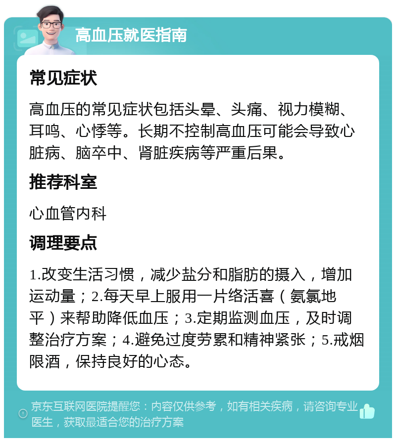 高血压就医指南 常见症状 高血压的常见症状包括头晕、头痛、视力模糊、耳鸣、心悸等。长期不控制高血压可能会导致心脏病、脑卒中、肾脏疾病等严重后果。 推荐科室 心血管内科 调理要点 1.改变生活习惯，减少盐分和脂肪的摄入，增加运动量；2.每天早上服用一片络活喜（氨氯地平）来帮助降低血压；3.定期监测血压，及时调整治疗方案；4.避免过度劳累和精神紧张；5.戒烟限酒，保持良好的心态。