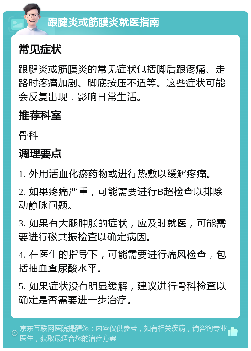 跟腱炎或筋膜炎就医指南 常见症状 跟腱炎或筋膜炎的常见症状包括脚后跟疼痛、走路时疼痛加剧、脚底按压不适等。这些症状可能会反复出现，影响日常生活。 推荐科室 骨科 调理要点 1. 外用活血化瘀药物或进行热敷以缓解疼痛。 2. 如果疼痛严重，可能需要进行B超检查以排除动静脉问题。 3. 如果有大腿肿胀的症状，应及时就医，可能需要进行磁共振检查以确定病因。 4. 在医生的指导下，可能需要进行痛风检查，包括抽血查尿酸水平。 5. 如果症状没有明显缓解，建议进行骨科检查以确定是否需要进一步治疗。