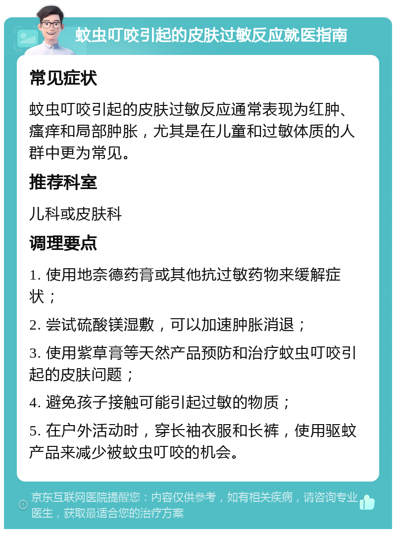 蚊虫叮咬引起的皮肤过敏反应就医指南 常见症状 蚊虫叮咬引起的皮肤过敏反应通常表现为红肿、瘙痒和局部肿胀，尤其是在儿童和过敏体质的人群中更为常见。 推荐科室 儿科或皮肤科 调理要点 1. 使用地奈德药膏或其他抗过敏药物来缓解症状； 2. 尝试硫酸镁湿敷，可以加速肿胀消退； 3. 使用紫草膏等天然产品预防和治疗蚊虫叮咬引起的皮肤问题； 4. 避免孩子接触可能引起过敏的物质； 5. 在户外活动时，穿长袖衣服和长裤，使用驱蚊产品来减少被蚊虫叮咬的机会。