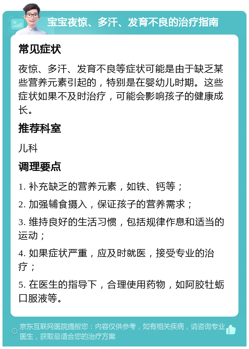 宝宝夜惊、多汗、发育不良的治疗指南 常见症状 夜惊、多汗、发育不良等症状可能是由于缺乏某些营养元素引起的，特别是在婴幼儿时期。这些症状如果不及时治疗，可能会影响孩子的健康成长。 推荐科室 儿科 调理要点 1. 补充缺乏的营养元素，如铁、钙等； 2. 加强辅食摄入，保证孩子的营养需求； 3. 维持良好的生活习惯，包括规律作息和适当的运动； 4. 如果症状严重，应及时就医，接受专业的治疗； 5. 在医生的指导下，合理使用药物，如阿胶牡蛎口服液等。