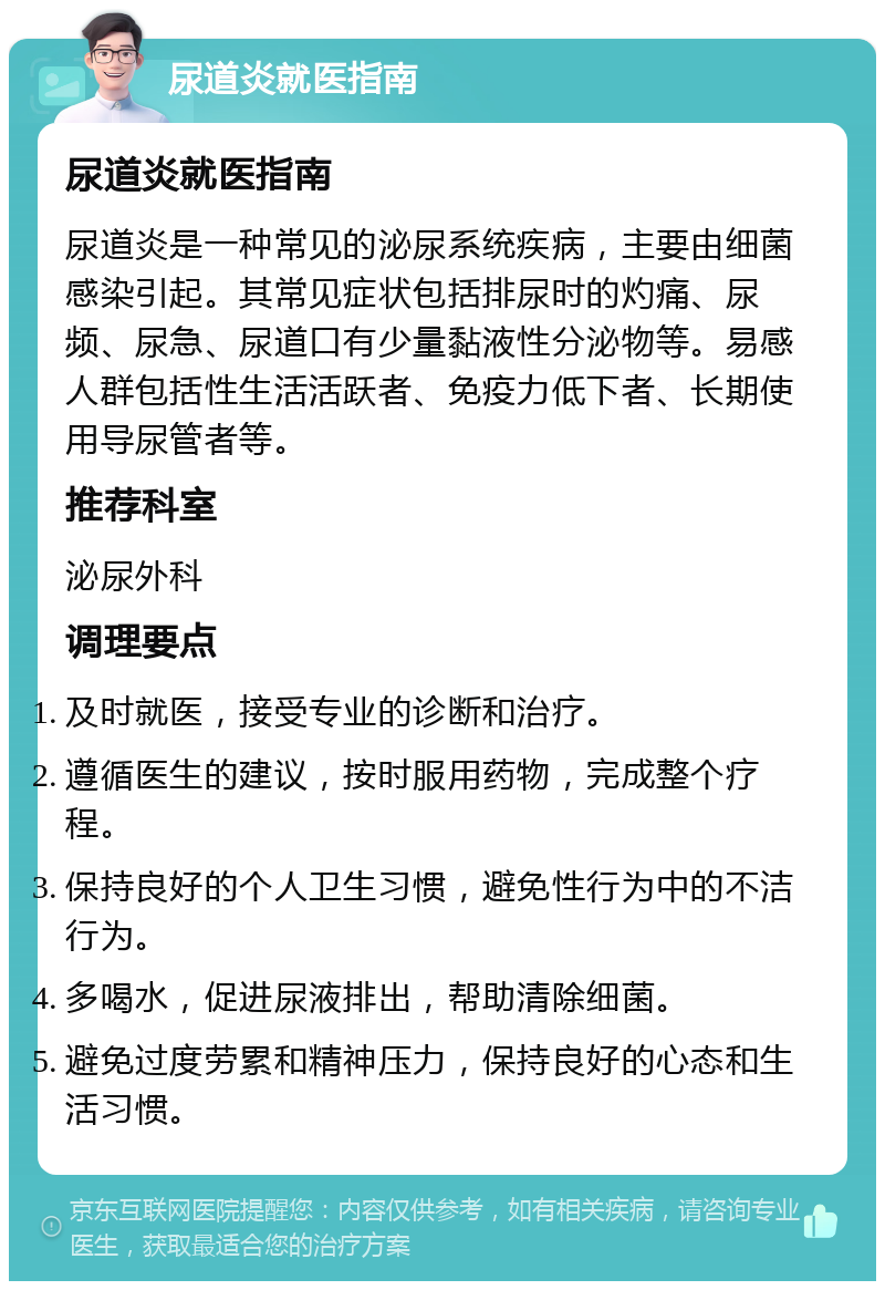 尿道炎就医指南 尿道炎就医指南 尿道炎是一种常见的泌尿系统疾病，主要由细菌感染引起。其常见症状包括排尿时的灼痛、尿频、尿急、尿道口有少量黏液性分泌物等。易感人群包括性生活活跃者、免疫力低下者、长期使用导尿管者等。 推荐科室 泌尿外科 调理要点 及时就医，接受专业的诊断和治疗。 遵循医生的建议，按时服用药物，完成整个疗程。 保持良好的个人卫生习惯，避免性行为中的不洁行为。 多喝水，促进尿液排出，帮助清除细菌。 避免过度劳累和精神压力，保持良好的心态和生活习惯。