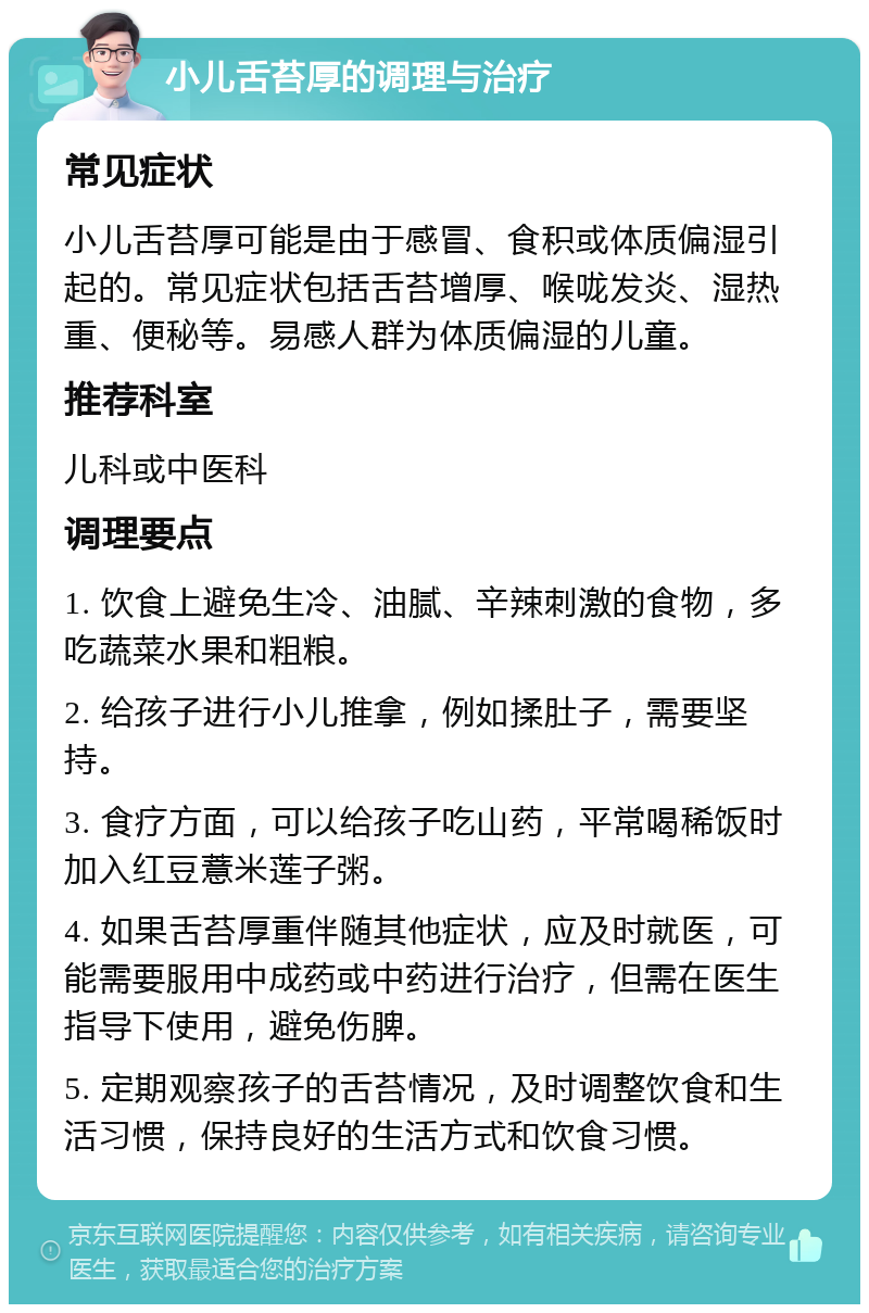 小儿舌苔厚的调理与治疗 常见症状 小儿舌苔厚可能是由于感冒、食积或体质偏湿引起的。常见症状包括舌苔增厚、喉咙发炎、湿热重、便秘等。易感人群为体质偏湿的儿童。 推荐科室 儿科或中医科 调理要点 1. 饮食上避免生冷、油腻、辛辣刺激的食物，多吃蔬菜水果和粗粮。 2. 给孩子进行小儿推拿，例如揉肚子，需要坚持。 3. 食疗方面，可以给孩子吃山药，平常喝稀饭时加入红豆薏米莲子粥。 4. 如果舌苔厚重伴随其他症状，应及时就医，可能需要服用中成药或中药进行治疗，但需在医生指导下使用，避免伤脾。 5. 定期观察孩子的舌苔情况，及时调整饮食和生活习惯，保持良好的生活方式和饮食习惯。