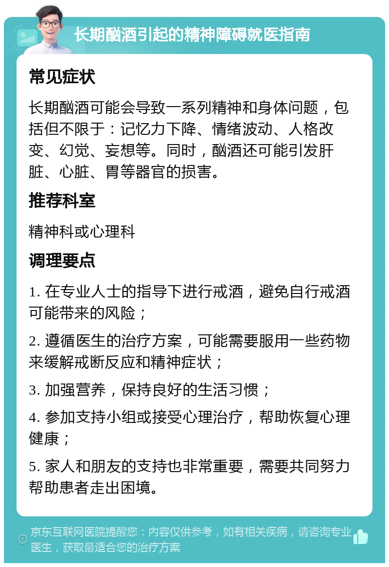 长期酗酒引起的精神障碍就医指南 常见症状 长期酗酒可能会导致一系列精神和身体问题，包括但不限于：记忆力下降、情绪波动、人格改变、幻觉、妄想等。同时，酗酒还可能引发肝脏、心脏、胃等器官的损害。 推荐科室 精神科或心理科 调理要点 1. 在专业人士的指导下进行戒酒，避免自行戒酒可能带来的风险； 2. 遵循医生的治疗方案，可能需要服用一些药物来缓解戒断反应和精神症状； 3. 加强营养，保持良好的生活习惯； 4. 参加支持小组或接受心理治疗，帮助恢复心理健康； 5. 家人和朋友的支持也非常重要，需要共同努力帮助患者走出困境。