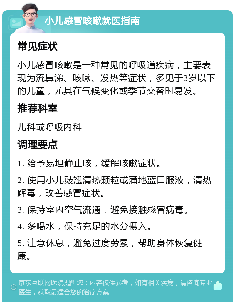 小儿感冒咳嗽就医指南 常见症状 小儿感冒咳嗽是一种常见的呼吸道疾病，主要表现为流鼻涕、咳嗽、发热等症状，多见于3岁以下的儿童，尤其在气候变化或季节交替时易发。 推荐科室 儿科或呼吸内科 调理要点 1. 给予易坦静止咳，缓解咳嗽症状。 2. 使用小儿豉翘清热颗粒或蒲地蓝口服液，清热解毒，改善感冒症状。 3. 保持室内空气流通，避免接触感冒病毒。 4. 多喝水，保持充足的水分摄入。 5. 注意休息，避免过度劳累，帮助身体恢复健康。