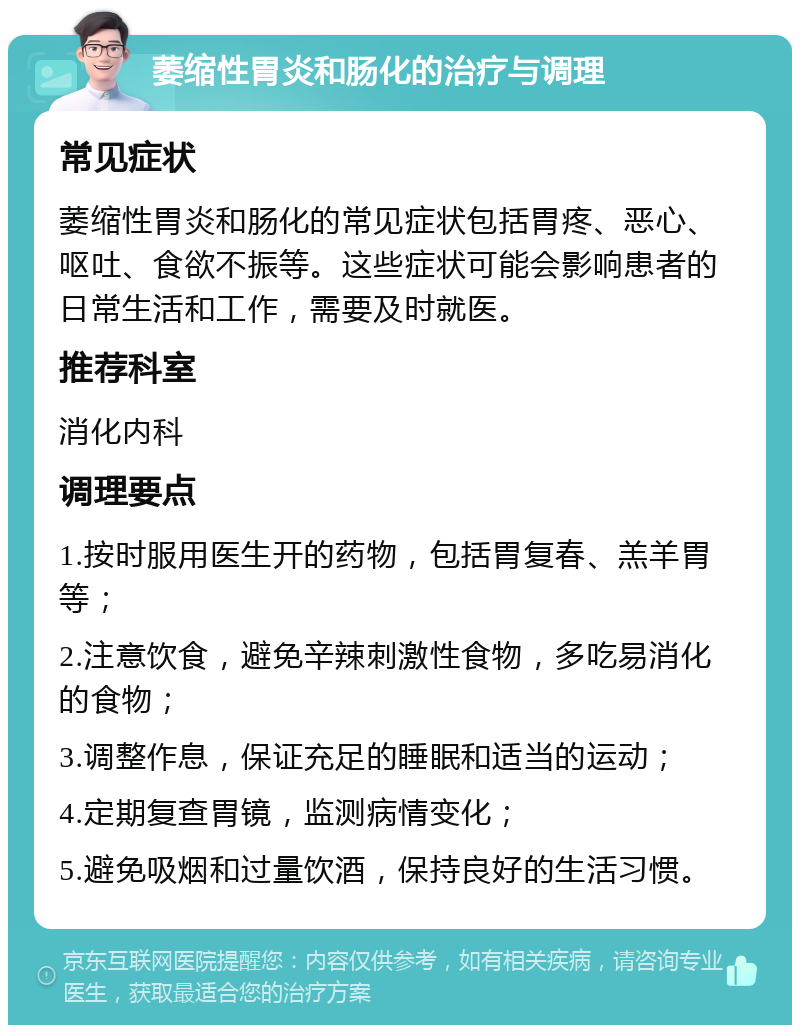 萎缩性胃炎和肠化的治疗与调理 常见症状 萎缩性胃炎和肠化的常见症状包括胃疼、恶心、呕吐、食欲不振等。这些症状可能会影响患者的日常生活和工作，需要及时就医。 推荐科室 消化内科 调理要点 1.按时服用医生开的药物，包括胃复春、羔羊胃等； 2.注意饮食，避免辛辣刺激性食物，多吃易消化的食物； 3.调整作息，保证充足的睡眠和适当的运动； 4.定期复查胃镜，监测病情变化； 5.避免吸烟和过量饮酒，保持良好的生活习惯。