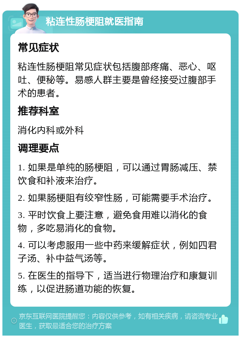 粘连性肠梗阻就医指南 常见症状 粘连性肠梗阻常见症状包括腹部疼痛、恶心、呕吐、便秘等。易感人群主要是曾经接受过腹部手术的患者。 推荐科室 消化内科或外科 调理要点 1. 如果是单纯的肠梗阻，可以通过胃肠减压、禁饮食和补液来治疗。 2. 如果肠梗阻有绞窄性肠，可能需要手术治疗。 3. 平时饮食上要注意，避免食用难以消化的食物，多吃易消化的食物。 4. 可以考虑服用一些中药来缓解症状，例如四君子汤、补中益气汤等。 5. 在医生的指导下，适当进行物理治疗和康复训练，以促进肠道功能的恢复。