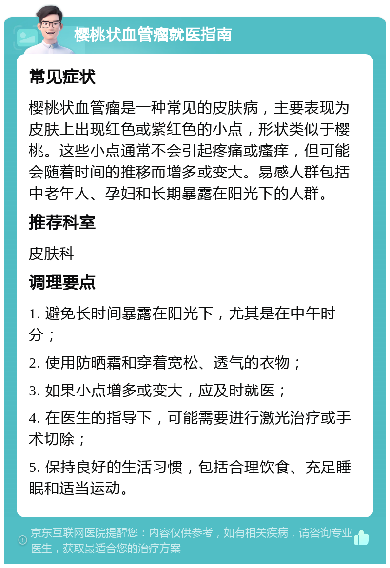 樱桃状血管瘤就医指南 常见症状 樱桃状血管瘤是一种常见的皮肤病，主要表现为皮肤上出现红色或紫红色的小点，形状类似于樱桃。这些小点通常不会引起疼痛或瘙痒，但可能会随着时间的推移而增多或变大。易感人群包括中老年人、孕妇和长期暴露在阳光下的人群。 推荐科室 皮肤科 调理要点 1. 避免长时间暴露在阳光下，尤其是在中午时分； 2. 使用防晒霜和穿着宽松、透气的衣物； 3. 如果小点增多或变大，应及时就医； 4. 在医生的指导下，可能需要进行激光治疗或手术切除； 5. 保持良好的生活习惯，包括合理饮食、充足睡眠和适当运动。