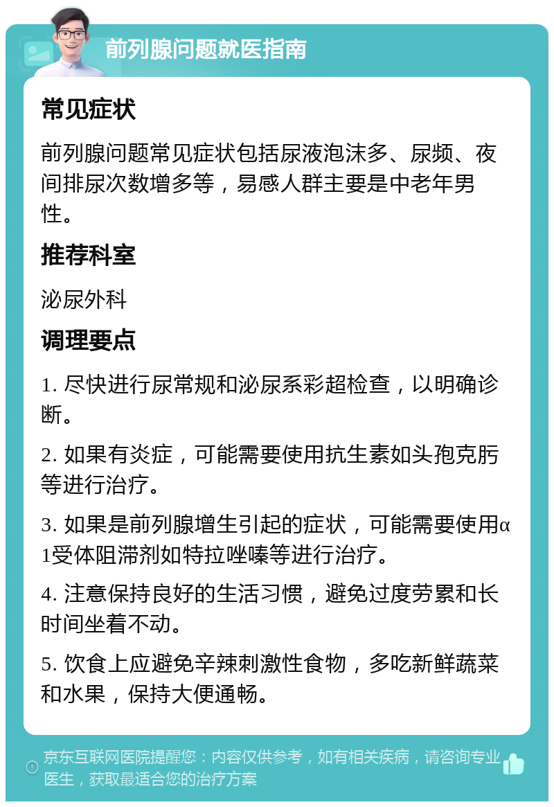 前列腺问题就医指南 常见症状 前列腺问题常见症状包括尿液泡沫多、尿频、夜间排尿次数增多等，易感人群主要是中老年男性。 推荐科室 泌尿外科 调理要点 1. 尽快进行尿常规和泌尿系彩超检查，以明确诊断。 2. 如果有炎症，可能需要使用抗生素如头孢克肟等进行治疗。 3. 如果是前列腺增生引起的症状，可能需要使用α1受体阻滞剂如特拉唑嗪等进行治疗。 4. 注意保持良好的生活习惯，避免过度劳累和长时间坐着不动。 5. 饮食上应避免辛辣刺激性食物，多吃新鲜蔬菜和水果，保持大便通畅。