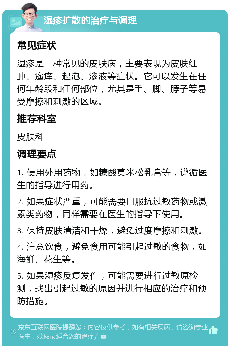 湿疹扩散的治疗与调理 常见症状 湿疹是一种常见的皮肤病，主要表现为皮肤红肿、瘙痒、起泡、渗液等症状。它可以发生在任何年龄段和任何部位，尤其是手、脚、脖子等易受摩擦和刺激的区域。 推荐科室 皮肤科 调理要点 1. 使用外用药物，如糠酸莫米松乳膏等，遵循医生的指导进行用药。 2. 如果症状严重，可能需要口服抗过敏药物或激素类药物，同样需要在医生的指导下使用。 3. 保持皮肤清洁和干燥，避免过度摩擦和刺激。 4. 注意饮食，避免食用可能引起过敏的食物，如海鲜、花生等。 5. 如果湿疹反复发作，可能需要进行过敏原检测，找出引起过敏的原因并进行相应的治疗和预防措施。