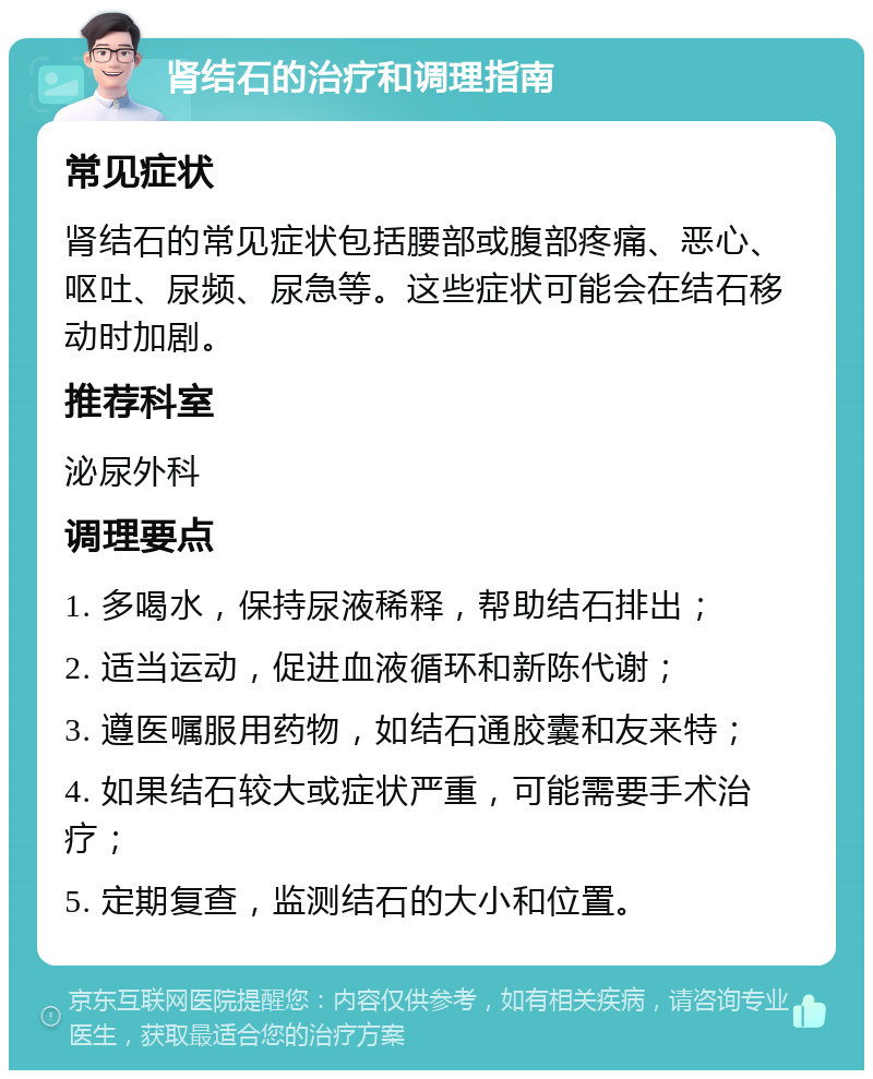 肾结石的治疗和调理指南 常见症状 肾结石的常见症状包括腰部或腹部疼痛、恶心、呕吐、尿频、尿急等。这些症状可能会在结石移动时加剧。 推荐科室 泌尿外科 调理要点 1. 多喝水，保持尿液稀释，帮助结石排出； 2. 适当运动，促进血液循环和新陈代谢； 3. 遵医嘱服用药物，如结石通胶囊和友来特； 4. 如果结石较大或症状严重，可能需要手术治疗； 5. 定期复查，监测结石的大小和位置。