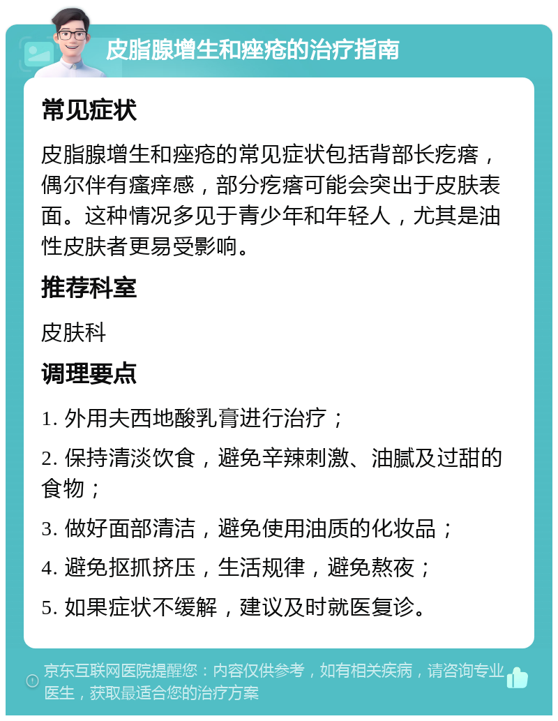 皮脂腺增生和痤疮的治疗指南 常见症状 皮脂腺增生和痤疮的常见症状包括背部长疙瘩，偶尔伴有瘙痒感，部分疙瘩可能会突出于皮肤表面。这种情况多见于青少年和年轻人，尤其是油性皮肤者更易受影响。 推荐科室 皮肤科 调理要点 1. 外用夫西地酸乳膏进行治疗； 2. 保持清淡饮食，避免辛辣刺激、油腻及过甜的食物； 3. 做好面部清洁，避免使用油质的化妆品； 4. 避免抠抓挤压，生活规律，避免熬夜； 5. 如果症状不缓解，建议及时就医复诊。