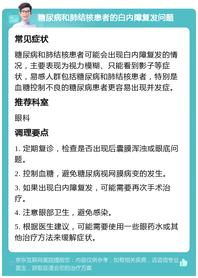 糖尿病和肺结核患者的白内障复发问题 常见症状 糖尿病和肺结核患者可能会出现白内障复发的情况，主要表现为视力模糊、只能看到影子等症状，易感人群包括糖尿病和肺结核患者，特别是血糖控制不良的糖尿病患者更容易出现并发症。 推荐科室 眼科 调理要点 1. 定期复诊，检查是否出现后囊膜浑浊或眼底问题。 2. 控制血糖，避免糖尿病视网膜病变的发生。 3. 如果出现白内障复发，可能需要再次手术治疗。 4. 注意眼部卫生，避免感染。 5. 根据医生建议，可能需要使用一些眼药水或其他治疗方法来缓解症状。