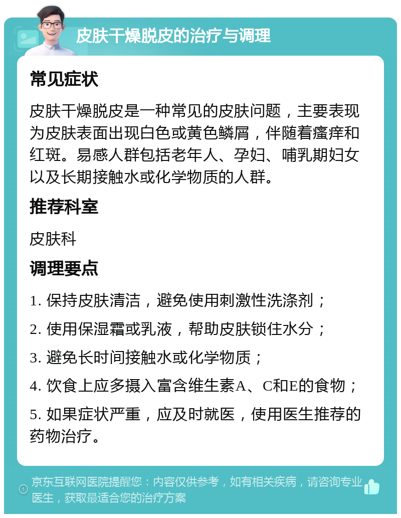 皮肤干燥脱皮的治疗与调理 常见症状 皮肤干燥脱皮是一种常见的皮肤问题，主要表现为皮肤表面出现白色或黄色鳞屑，伴随着瘙痒和红斑。易感人群包括老年人、孕妇、哺乳期妇女以及长期接触水或化学物质的人群。 推荐科室 皮肤科 调理要点 1. 保持皮肤清洁，避免使用刺激性洗涤剂； 2. 使用保湿霜或乳液，帮助皮肤锁住水分； 3. 避免长时间接触水或化学物质； 4. 饮食上应多摄入富含维生素A、C和E的食物； 5. 如果症状严重，应及时就医，使用医生推荐的药物治疗。