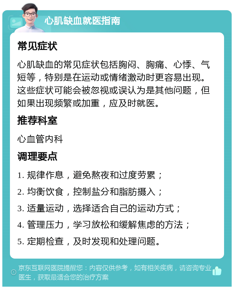 心肌缺血就医指南 常见症状 心肌缺血的常见症状包括胸闷、胸痛、心悸、气短等，特别是在运动或情绪激动时更容易出现。这些症状可能会被忽视或误认为是其他问题，但如果出现频繁或加重，应及时就医。 推荐科室 心血管内科 调理要点 1. 规律作息，避免熬夜和过度劳累； 2. 均衡饮食，控制盐分和脂肪摄入； 3. 适量运动，选择适合自己的运动方式； 4. 管理压力，学习放松和缓解焦虑的方法； 5. 定期检查，及时发现和处理问题。