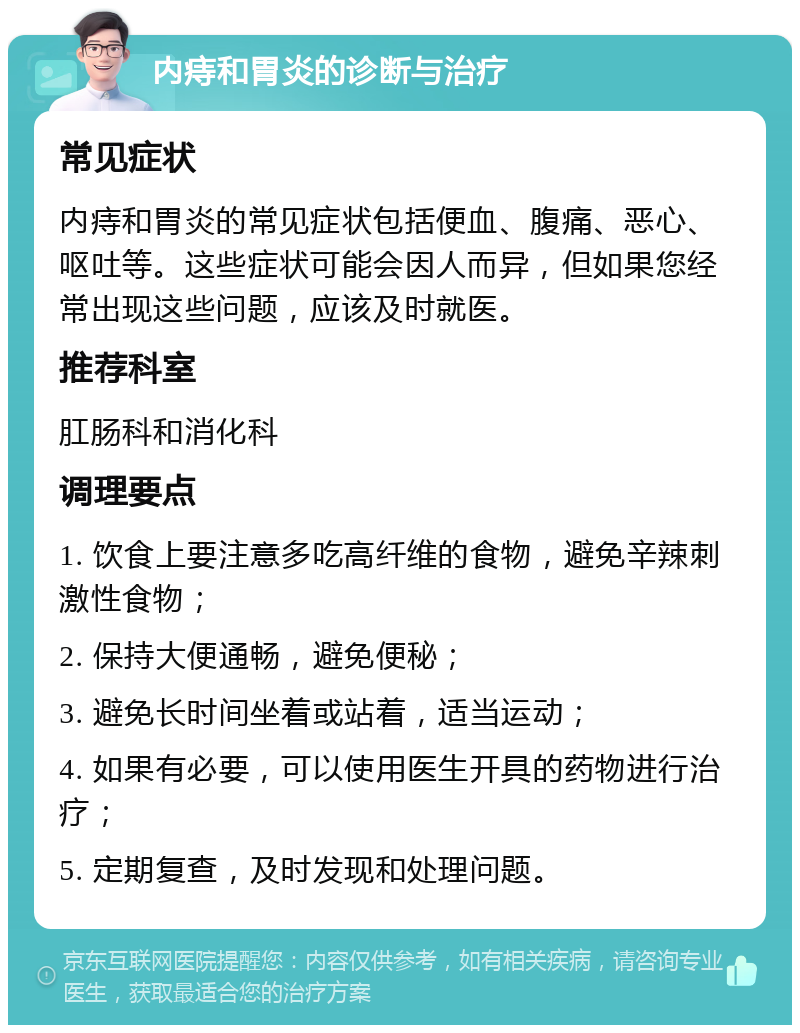 内痔和胃炎的诊断与治疗 常见症状 内痔和胃炎的常见症状包括便血、腹痛、恶心、呕吐等。这些症状可能会因人而异，但如果您经常出现这些问题，应该及时就医。 推荐科室 肛肠科和消化科 调理要点 1. 饮食上要注意多吃高纤维的食物，避免辛辣刺激性食物； 2. 保持大便通畅，避免便秘； 3. 避免长时间坐着或站着，适当运动； 4. 如果有必要，可以使用医生开具的药物进行治疗； 5. 定期复查，及时发现和处理问题。