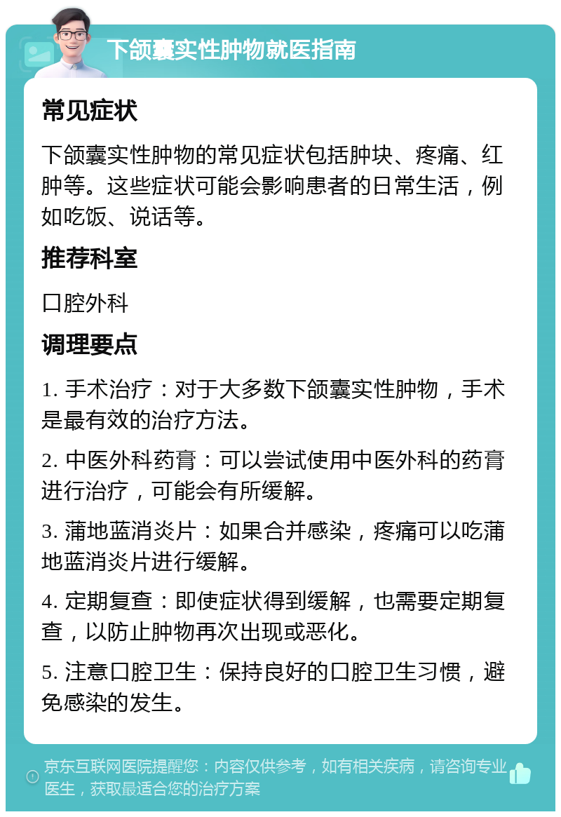 下颌囊实性肿物就医指南 常见症状 下颌囊实性肿物的常见症状包括肿块、疼痛、红肿等。这些症状可能会影响患者的日常生活，例如吃饭、说话等。 推荐科室 口腔外科 调理要点 1. 手术治疗：对于大多数下颌囊实性肿物，手术是最有效的治疗方法。 2. 中医外科药膏：可以尝试使用中医外科的药膏进行治疗，可能会有所缓解。 3. 蒲地蓝消炎片：如果合并感染，疼痛可以吃蒲地蓝消炎片进行缓解。 4. 定期复查：即使症状得到缓解，也需要定期复查，以防止肿物再次出现或恶化。 5. 注意口腔卫生：保持良好的口腔卫生习惯，避免感染的发生。