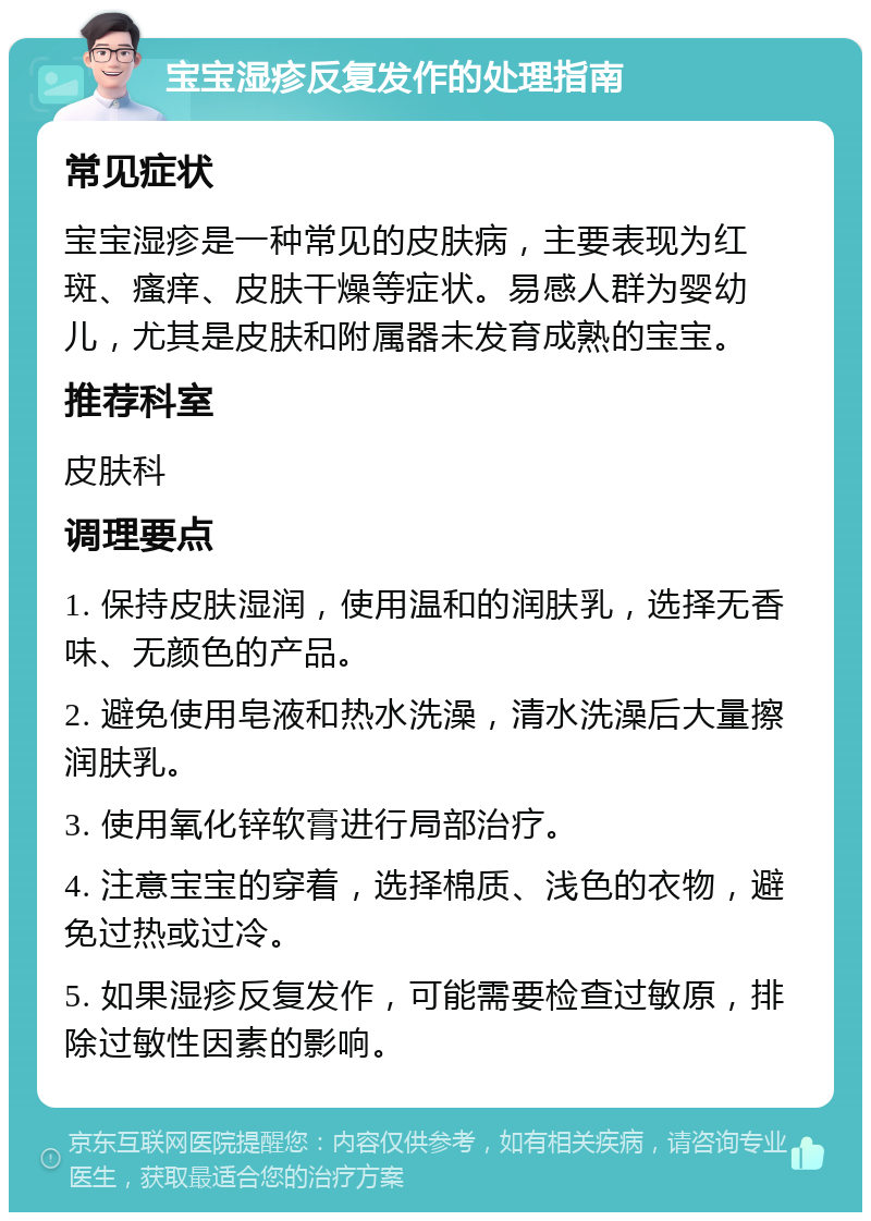 宝宝湿疹反复发作的处理指南 常见症状 宝宝湿疹是一种常见的皮肤病，主要表现为红斑、瘙痒、皮肤干燥等症状。易感人群为婴幼儿，尤其是皮肤和附属器未发育成熟的宝宝。 推荐科室 皮肤科 调理要点 1. 保持皮肤湿润，使用温和的润肤乳，选择无香味、无颜色的产品。 2. 避免使用皂液和热水洗澡，清水洗澡后大量擦润肤乳。 3. 使用氧化锌软膏进行局部治疗。 4. 注意宝宝的穿着，选择棉质、浅色的衣物，避免过热或过冷。 5. 如果湿疹反复发作，可能需要检查过敏原，排除过敏性因素的影响。