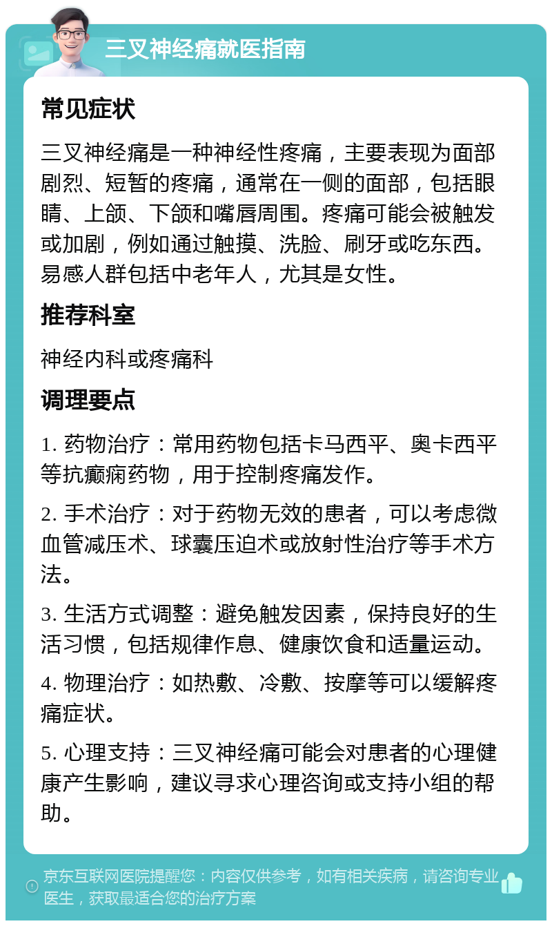 三叉神经痛就医指南 常见症状 三叉神经痛是一种神经性疼痛，主要表现为面部剧烈、短暂的疼痛，通常在一侧的面部，包括眼睛、上颌、下颌和嘴唇周围。疼痛可能会被触发或加剧，例如通过触摸、洗脸、刷牙或吃东西。易感人群包括中老年人，尤其是女性。 推荐科室 神经内科或疼痛科 调理要点 1. 药物治疗：常用药物包括卡马西平、奥卡西平等抗癫痫药物，用于控制疼痛发作。 2. 手术治疗：对于药物无效的患者，可以考虑微血管减压术、球囊压迫术或放射性治疗等手术方法。 3. 生活方式调整：避免触发因素，保持良好的生活习惯，包括规律作息、健康饮食和适量运动。 4. 物理治疗：如热敷、冷敷、按摩等可以缓解疼痛症状。 5. 心理支持：三叉神经痛可能会对患者的心理健康产生影响，建议寻求心理咨询或支持小组的帮助。