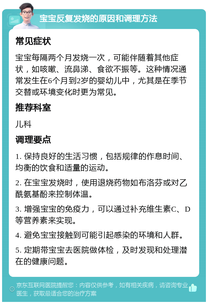 宝宝反复发烧的原因和调理方法 常见症状 宝宝每隔两个月发烧一次，可能伴随着其他症状，如咳嗽、流鼻涕、食欲不振等。这种情况通常发生在6个月到2岁的婴幼儿中，尤其是在季节交替或环境变化时更为常见。 推荐科室 儿科 调理要点 1. 保持良好的生活习惯，包括规律的作息时间、均衡的饮食和适量的运动。 2. 在宝宝发烧时，使用退烧药物如布洛芬或对乙酰氨基酚来控制体温。 3. 增强宝宝的免疫力，可以通过补充维生素C、D等营养素来实现。 4. 避免宝宝接触到可能引起感染的环境和人群。 5. 定期带宝宝去医院做体检，及时发现和处理潜在的健康问题。