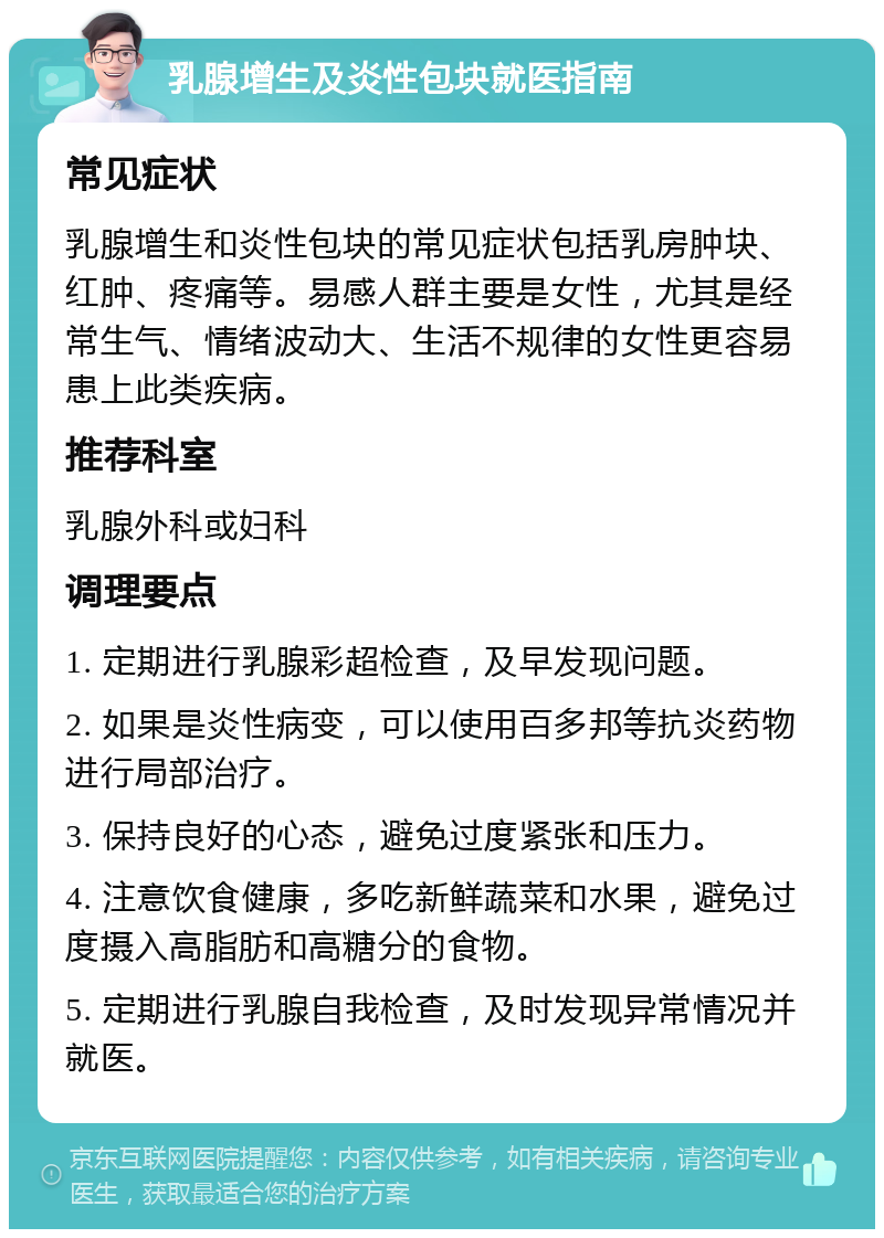 乳腺增生及炎性包块就医指南 常见症状 乳腺增生和炎性包块的常见症状包括乳房肿块、红肿、疼痛等。易感人群主要是女性，尤其是经常生气、情绪波动大、生活不规律的女性更容易患上此类疾病。 推荐科室 乳腺外科或妇科 调理要点 1. 定期进行乳腺彩超检查，及早发现问题。 2. 如果是炎性病变，可以使用百多邦等抗炎药物进行局部治疗。 3. 保持良好的心态，避免过度紧张和压力。 4. 注意饮食健康，多吃新鲜蔬菜和水果，避免过度摄入高脂肪和高糖分的食物。 5. 定期进行乳腺自我检查，及时发现异常情况并就医。