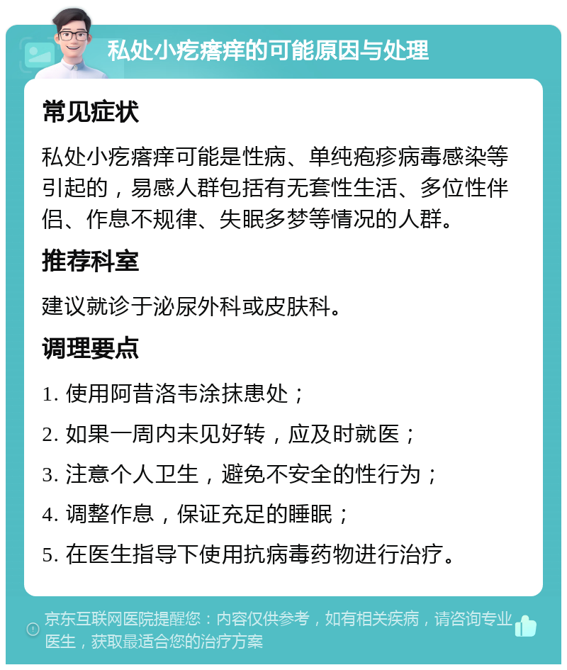 私处小疙瘩痒的可能原因与处理 常见症状 私处小疙瘩痒可能是性病、单纯疱疹病毒感染等引起的，易感人群包括有无套性生活、多位性伴侣、作息不规律、失眠多梦等情况的人群。 推荐科室 建议就诊于泌尿外科或皮肤科。 调理要点 1. 使用阿昔洛韦涂抹患处； 2. 如果一周内未见好转，应及时就医； 3. 注意个人卫生，避免不安全的性行为； 4. 调整作息，保证充足的睡眠； 5. 在医生指导下使用抗病毒药物进行治疗。